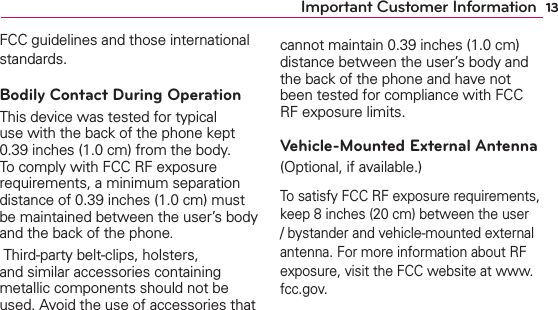 13Important Customer InformationFCC guidelines and those international standards.Bodily Contact During OperationThis device was tested for typical use with the back of the phone kept 0.39 inches (1.0 cm) from the body. To comply with FCC RF exposure requirements, a minimum separation distance of 0.39 inches (1.0 cm) must be maintained between the user’s body and the back of the phone. Third-party belt-clips, holsters, and similar accessories containing metallic components should not be used. Avoid the use of accessories that cannot maintain 0.39 inches (1.0 cm) distance between the user’s body and the back of the phone and have not been tested for compliance with FCC RF exposure limits.Vehicle-Mounted External Antenna (Optional, if available.)To satisfy FCC RF exposure requirements, keep 8 inches (20 cm) between the user / bystander and vehicle-mounted external antenna. For more information about RF exposure, visit the FCC website at www.fcc.gov.