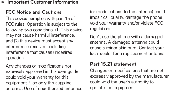 14 Important Customer InformationFCC Notice and CautionsThis device complies with part 15 of FCC rules. Operation is subject to the following two conditions: (1) This device may not cause harmful interference, and (2) this device must accept any interference received, including interference that causes undesired operation.Any changes or modiﬁcations not expressly approved in this user guide could void your warranty for this equipment. Use only the supplied antenna. Use of unauthorized antennas (or modiﬁcations to the antenna) could impair call quality, damage the phone, void your warranty and/or violate FCC regulations.Don’t use the phone with a damaged antenna. A damaged antenna could cause a minor skin burn. Contact your local dealer for a replacement antenna.Part 15.21 statementChanges or modiﬁcations that are not expressly approved by the manufacturer could void the user’s authority to operate the equipment.