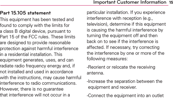 15Important Customer InformationPart 15.105 statementThis equipment has been tested and found to comply with the limits for a class B digital device, pursuant to Part 15 of the FCC rules. These limits are designed to provide reasonable protection against harmful interference in a residential installation. This equipment generates, uses, and can radiate radio frequency energy and, if not installed and used in accordance with the instructions, may cause harmful interference to radio communications. However, there is no guarantee that interference will not occur in a particular installation. If you experience interference with reception (e.g., television), determine if this equipment is causing the harmful interference by turning the equipment off and then back on to see if the interference is affected. If necessary, try correcting the interference by one or more of the following measures:  -Reorient or relocate the receiving antenna. - Increase the separation between the equipment and receiver. - Connect the equipment into an outlet 
