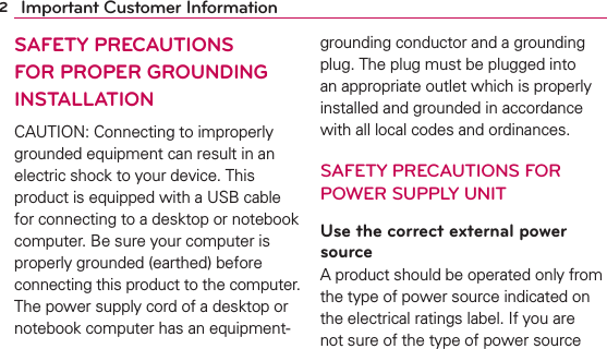 2Important Customer InformationSAFETY PRECAUTIONS FOR PROPER GROUNDING INSTALLATIONCAUTION: Connecting to improperly grounded equipment can result in an electric shock to your device. This product is equipped with a USB cable for connecting to a desktop or notebook computer. Be sure your computer is properly grounded (earthed) before connecting this product to the computer. The power supply cord of a desktop or notebook computer has an equipment-grounding conductor and a grounding plug. The plug must be plugged into an appropriate outlet which is properly installed and grounded in accordance with all local codes and ordinances.SAFETY PRECAUTIONS FOR POWER SUPPLY UNITUse the correct external power sourceA product should be operated only from the type of power source indicated on the electrical ratings label. If you are not sure of the type of power source 