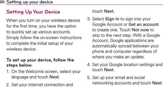 20 Setting up your deviceSetting Up Your DeviceWhen you turn on your wireless device for the ﬁrst time, you have the option to quickly set up various accounts. Simply follow the on-screen instructions to complete the initial setup of your wireless device.To set up your device, follow the steps below:1. On the Welcome screen, select your language and touch Next.2. Set your internet connection and touch Next.3. Select Sign in to sign into your Google Account or Get an account to create one. Touch Not now to skip to the next step. With a Google Account, Google applications are automatically synced between your phone and computer regardless of where you make an update.4. Set your Google location settings and touch Next.5. Set up your email and social networking accounts and touch Next.