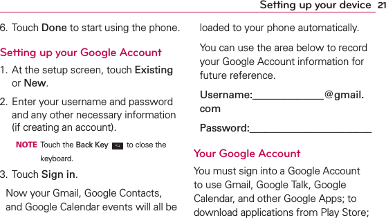 21Setting up your device6. Touch Done to start using the phone.Setting up your Google Account1. At the setup screen, touch Existing or New.2. Enter your username and password and any other necessary information (if creating an account).  NOTE Touch the Back Key  to close the keyboard.3. Touch Sign in.Now your Gmail, Google Contacts, and Google Calendar events will all be loaded to your phone automatically.You can use the area below to record your Google Account information for future reference.Username:______________@gmail.comPassword:________________________Your Google AccountYou must sign into a Google Account to use Gmail, Google Talk, Google Calendar, and other Google Apps; to download applications from Play Store; 