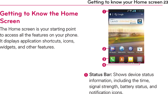 23Getting to know your Home screenGetting to Know the Home ScreenThe Home screen is your starting point to access all the features on your phone. It displays application shortcuts, icons, widgets, and other features. Status Bar: Shows device status information, including the time, signal strength, battery status, and notiﬁcation icons.