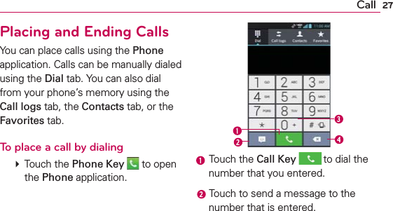 27CallPlacing and Ending CallsYou can place calls using the Phone application. Calls can be manually dialed using the Dial tab. You can also dial from your phone’s memory using the Call logs tab, the Contacts tab, or the Favorites tab.To place a call by dialing   Touch the Phone Key  to open the Phone application. Touch the Call Key  to dial the number that you entered. Touch to send a message to the number that is entered.