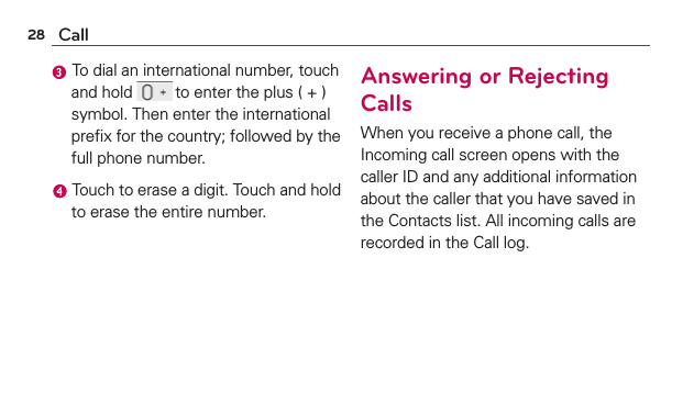 28 Call To dial an international number, touch and hold  to enter the plus ( + ) symbol. Then enter the international preﬁx for the country; followed by the full phone number. Touch to erase a digit. Touch and hold to erase the entire number.Answering or Rejecting CallsWhen you receive a phone call, the Incoming call screen opens with the caller ID and any additional information about the caller that you have saved in the Contacts list. All incoming calls are recorded in the Call log.