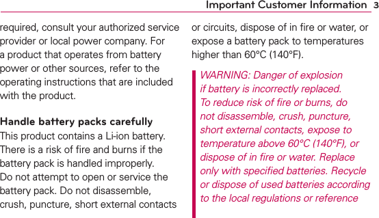 3Important Customer Informationrequired, consult your authorized service provider or local power company. For a product that operates from battery power or other sources, refer to the operating instructions that are included with the product.Handle battery packs carefullyThis product contains a Li-ion battery. There is a risk of ﬁre and burns if the battery pack is handled improperly. Do not attempt to open or service the battery pack. Do not disassemble, crush, puncture, short external contacts or circuits, dispose of in ﬁre or water, or expose a battery pack to temperatures higher than 60°C (140°F).WARNING: Danger of explosion if battery is incorrectly replaced. To reduce risk of ﬁre or burns, do not disassemble, crush, puncture, short external contacts, expose to temperature above 60°C (140°F), or dispose of in ﬁre or water. Replace only with speciﬁed batteries. Recycle or dispose of used batteries according to the local regulations or reference 