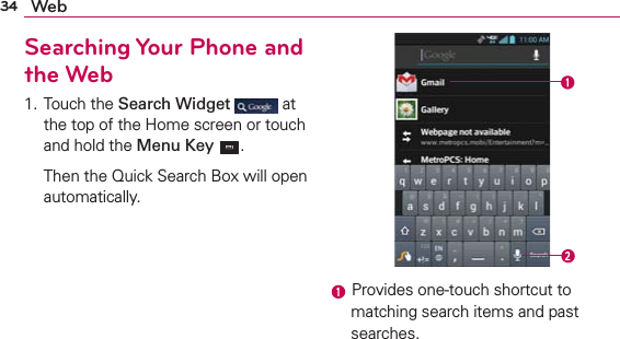 34 WebSearching Your Phone and the Web1. Touch the Search Widget  at the top of the Home screen or touch and hold the Menu Key  .  Then the Quick Search Box will open automatically. Provides one-touch shortcut to matching search items and past searches.