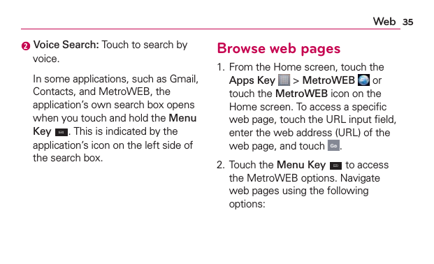 35Web Voice Search: Touch to search by voice.  In some applications, such as Gmail, Contacts, and MetroWEB, the application’s own search box opens when you touch and hold the Menu Key . This is indicated by the application’s icon on the left side of the search box.Browse web pages1. From the Home screen, touch the Apps Key  &gt; MetroWEB  or touch the MetroWEB icon on the Home screen. To access a speciﬁc web page, touch the URL input ﬁeld, enter the web address (URL) of the web page, and touch  .2. Touch the Menu Key  to access the MetroWEB options. Navigate web pages using the following options: