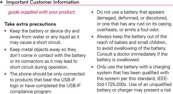 4Important Customer Informationguide supplied with your product.Take extra precautionsO  Keep the battery or device dry and away from water or any liquid as it may cause a short circuit.O Keep metal objects away so they don’t come in contact with the battery or its connectors as it may lead to short circuit during operation.O  The phone should be only connected to products that bear the USB-IF logo or have completed the USB-IF compliance program.O  Do not use a battery that appears damaged, deformed, or discolored, or one that has any rust on its casing, overheats, or emits a foul odor.O  Always keep the battery out of the reach of babies and small children, to avoid swallowing of the battery. Consult a doctor immediately if the battery is swallowed.O  Only use the battery with a charging system that has been qualiﬁed with the system per this standard, IEEE-Std-1725-200x. Use of an unqualiﬁed battery or charger may present a risk 