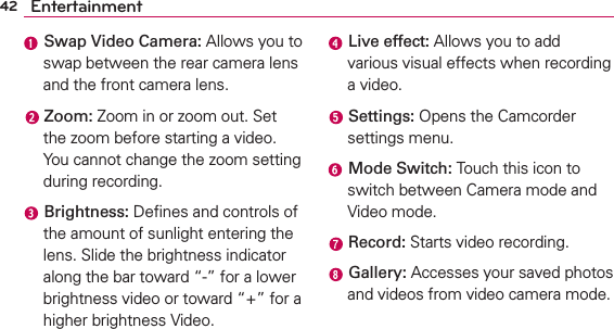42 Entertainment Swap Video Camera: Allows you to swap between the rear camera lens and the front camera lens. Zoom: Zoom in or zoom out. Set the zoom before starting a video. You cannot change the zoom setting during recording. Brightness: Deﬁnes and controls of the amount of sunlight entering the lens. Slide the brightness indicator along the bar toward “-” for a lower brightness video or toward “+” for a higher brightness Video. Live effect: Allows you to add various visual effects when recording a video. Settings: Opens the Camcorder settings menu. Mode Switch: Touch this icon to switch between Camera mode and Video mode. Record: Starts video recording. Gallery: Accesses your saved photos and videos from video camera mode.