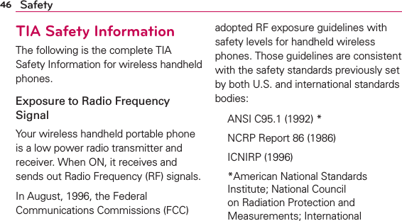46 SafetyTIA Safety InformationThe following is the complete TIA Safety Information for wireless handheld phones. Exposure to Radio Frequency SignalYour wireless handheld portable phone is a low power radio transmitter and receiver. When ON, it receives and sends out Radio Frequency (RF) signals.In August, 1996, the Federal Communications Commissions (FCC) adopted RF exposure guidelines with safety levels for handheld wireless phones. Those guidelines are consistent with the safety standards previously set by both U.S. and international standards bodies:  ANSI C95.1 (1992) *  NCRP Report 86 (1986) ICNIRP (1996)  *American National Standards Institute; National Council on Radiation Protection and Measurements; International 