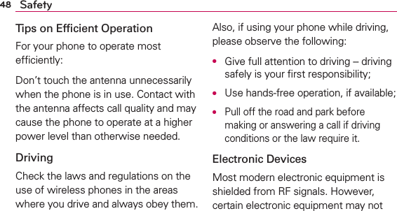 48 SafetyTips on Efﬁcient OperationFor your phone to operate most efﬁciently:Don’t touch the antenna unnecessarily when the phone is in use. Contact with the antenna affects call quality and may cause the phone to operate at a higher power level than otherwise needed.DrivingCheck the laws and regulations on the use of wireless phones in the areas where you drive and always obey them. Also, if using your phone while driving, please observe the following:O  Give full attention to driving -- driving safely is your ﬁrst responsibility;O  Use hands-free operation, if available;O  Pull off the road and park before making or answering a call if driving conditions or the law require it.Electronic DevicesMost modern electronic equipment is shielded from RF signals. However, certain electronic equipment may not 