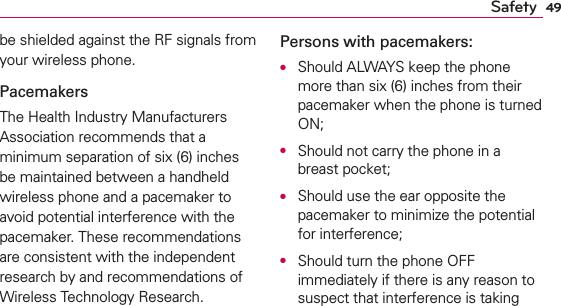 49Safetybe shielded against the RF signals from your wireless phone.PacemakersThe Health Industry Manufacturers Association recommends that a minimum separation of six (6) inches be maintained between a handheld wireless phone and a pacemaker to avoid potential interference with the pacemaker. These recommendations are consistent with the independent research by and recommendations of Wireless Technology Research.Persons with pacemakers:O  Should ALWAYS keep the phone more than six (6) inches from their pacemaker when the phone is turned ON;O  Should not carry the phone in a breast pocket;O  Should use the ear opposite the pacemaker to minimize the potential for interference;O  Should turn the phone OFF immediately if there is any reason to suspect that interference is taking 