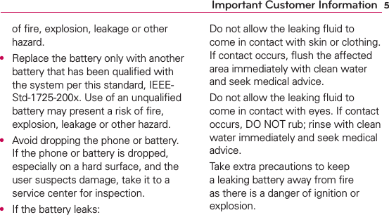 5Important Customer Informationof ﬁre, explosion, leakage or other hazard.O  Replace the battery only with another battery that has been qualiﬁed with the system per this standard, IEEE-Std-1725-200x. Use of an unqualiﬁed battery may present a risk of ﬁre, explosion, leakage or other hazard.O  Avoid dropping the phone or battery. If the phone or battery is dropped, especially on a hard surface, and the user suspects damage, take it to a service center for inspection.O  If the battery leaks:  Do not allow the leaking ﬂuid to come in contact with skin or clothing. If contact occurs, ﬂush the affected area immediately with clean water and seek medical advice.  Do not allow the leaking ﬂuid to come in contact with eyes. If contact occurs, DO NOT rub; rinse with clean water immediately and seek medical advice.  Take extra precautions to keep a leaking battery away from ﬁre as there is a danger of ignition or explosion.