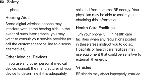 50 Safetyplace.Hearing AidsSome digital wireless phones may interfere with some hearing aids. In the event of such interference, you may want to consult your service provider (or call the customer service line to discuss alternatives). Other Medical DevicesIf you use any other personal medical device, consult the manufacturer of your device to determine if it is adequately shielded from external RF energy. Your physician may be able to assist you in obtaining this information. Health Care FacilitiesTurn your phone OFF in health care facilities when any regulations posted in these areas instruct you to do so. Hospitals or health care facilities may use equipment that could be sensitive to external RF energy.VehiclesRF signals may affect improperly installed 
