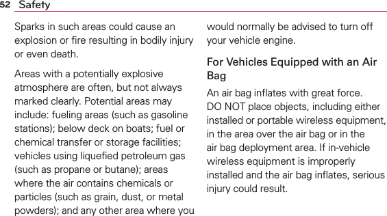 52 SafetySparks in such areas could cause an explosion or ﬁre resulting in bodily injury or even death.Areas with a potentially explosive atmosphere are often, but not always marked clearly. Potential areas may include: fueling areas (such as gasoline stations); below deck on boats; fuel or chemical transfer or storage facilities; vehicles using liqueﬁed petroleum gas (such as propane or butane); areas where the air contains chemicals or particles (such as grain, dust, or metal powders); and any other area where you would normally be advised to turn off your vehicle engine.For Vehicles Equipped with an Air BagAn air bag inﬂates with great force. DO NOT place objects, including either installed or portable wireless equipment, in the area over the air bag or in the air bag deployment area. If in-vehicle wireless equipment is improperly installed and the air bag inﬂates, serious injury could result.