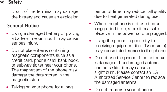 58 Safetycircuit of the terminal may damage the battery and cause an explosion.General NoticeO  Using a damaged battery or placing a battery in your mouth may cause serious injury.O  Do not place items containing magnetic components such as a credit card, phone card, bank book, or subway ticket near your phone. The magnetism of the phone may damage the data stored in the magnetic strip.O  Talking on your phone for a long period of time may reduce call quality due to heat generated during use.O  When the phone is not used for a long period time, store it in a safe place with the power cord unplugged.O  Using the phone in proximity to receiving equipment (i.e., TV or radio) may cause interference to the phone.O  Do not use the phone if the antenna is damaged. If a damaged antenna contacts skin, it may cause a slight burn. Please contact an LG Authorized Service Center to replace the damaged antenna.O  Do not immerse your phone in 