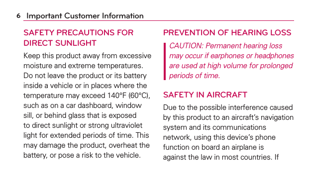 6Important Customer InformationSAFETY PRECAUTIONS FOR DIRECT SUNLIGHTKeep this product away from excessive moisture and extreme temperatures. Do not leave the product or its battery inside a vehicle or in places where the temperature may exceed 140°F (60°C), such as on a car dashboard, window sill, or behind glass that is exposed to direct sunlight or strong ultraviolet light for extended periods of time. This may damage the product, overheat the battery, or pose a risk to the vehicle.PREVENTION OF HEARING LOSSCAUTION: Permanent hearing loss may occur if earphones or headphones are used at high volume for prolonged periods of time.SAFETY IN AIRCRAFTDue to the possible interference caused by this product to an aircraft’s navigation system and its communications network, using this device’s phone function on board an airplane is against the law in most countries. If 