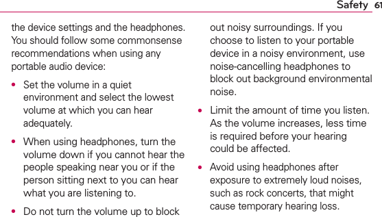 61Safetythe device settings and the headphones. You should follow some commonsense recommendations when using any portable audio device:O Set the volume in a quiet environment and select the lowest volume at which you can hear adequately.O  When using headphones, turn the volume down if you cannot hear the people speaking near you or if the person sitting next to you can hear what you are listening to.O  Do not turn the volume up to block out noisy surroundings. If you choose to listen to your portable device in a noisy environment, use noise-cancelling headphones to block out background environmental noise.O  Limit the amount of time you listen. As the volume increases, less time is required before your hearing could be affected.O Avoid using headphones after exposure to extremely loud noises, such as rock concerts, that might cause temporary hearing loss. 