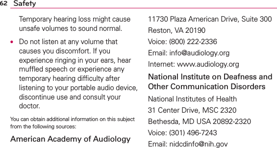 62 SafetyTemporary hearing loss might cause unsafe volumes to sound normal.O  Do not listen at any volume that causes you discomfort. If you experience ringing in your ears, hear mufﬂed speech or experience any temporary hearing difﬁculty after listening to your portable audio device, discontinue use and consult your doctor.You can obtain additional information on this subject from the following sources:American Academy of Audiology11730 Plaza American Drive, Suite 300Reston, VA 20190Voice: (800) 222-2336Email: info@audiology.orgInternet: www.audiology.orgNational Institute on Deafness and Other Communication DisordersNational Institutes of Health31 Center Drive, MSC 2320Bethesda, MD USA 20892-2320Voice: (301) 496-7243Email: nidcdinfo@nih.gov