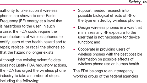 65Safetyauthority to take action if wireless phones are shown to emit Radio Frequency (RF) energy at a level that is hazardous to the user. In such a case, the FDA could require the manufacturers of wireless phones to notify users of the health hazard and to repair, replace, or recall the phones so that the hazard no longer exists.Although the existing scientiﬁc data does not justify FDA regulatory actions, the FDA has urged the wireless phone industry to take a number of steps, including the following:O  Support needed research into possible biological effects of RF of the type emitted by wireless phones;O  Design wireless phones in a way that minimizes any RF exposure to the user that is not necessary for device function; andO  Cooperate in providing users of wireless phones with the best possible information on possible effects of wireless phone use on human health.The FDA belongs to an interagency working group of the federal agencies 
