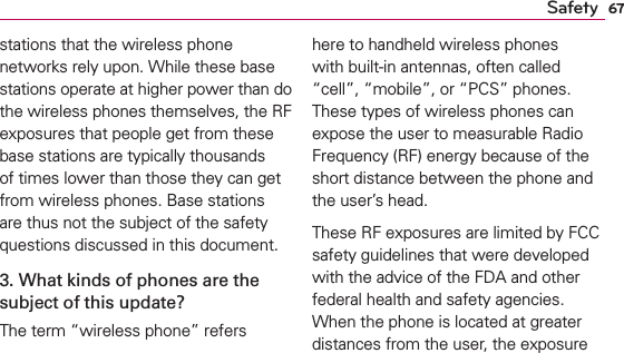 67Safetystations that the wireless phone networks rely upon. While these base stations operate at higher power than do the wireless phones themselves, the RF exposures that people get from these base stations are typically thousands of times lower than those they can get from wireless phones. Base stations are thus not the subject of the safety questions discussed in this document.3. What kinds of phones are the subject of this update?The term “wireless phone” refers here to handheld wireless phones with built-in antennas, often called “cell”, “mobile”, or “PCS” phones. These types of wireless phones can expose the user to measurable Radio Frequency (RF) energy because of the short distance between the phone and the user’s head. These RF exposures are limited by FCC safety guidelines that were developed with the advice of the FDA and other federal health and safety agencies. When the phone is located at greater distances from the user, the exposure 