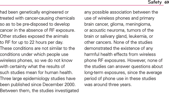 69Safetyhad been genetically engineered or treated with cancer-causing chemicals so as to be pre-disposed to develop cancer in the absence of RF exposure. Other studies exposed the animals to RF for up to 22 hours per day. These conditions are not similar to the conditions under which people use wireless phones, so we do not know with certainty what the results of such studies mean for human health. Three large epidemiology studies have been published since December 2000. Between them, the studies investigated any possible association between the use of wireless phones and primary brain cancer, glioma, meningioma, or acoustic neuroma, tumors of the brain or salivary gland, leukemia, or other cancers. None of the studies demonstrated the existence of any harmful health effects from wireless phone RF exposures. However, none of the studies can answer questions about long-term exposures, since the average period of phone use in these studies was around three years.