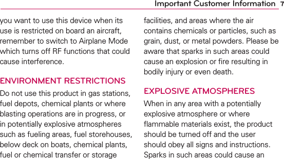 7Important Customer Informationyou want to use this device when its use is restricted on board an aircraft, remember to switch to Airplane Mode which turns off RF functions that could cause interference.ENVIRONMENT RESTRICTIONSDo not use this product in gas stations, fuel depots, chemical plants or where blasting operations are in progress, or in potentially explosive atmospheres such as fueling areas, fuel storehouses, below deck on boats, chemical plants, fuel or chemical transfer or storage facilities, and areas where the air contains chemicals or particles, such as grain, dust, or metal powders. Please be aware that sparks in such areas could cause an explosion or ﬁre resulting in bodily injury or even death.EXPLOSIVE ATMOSPHERESWhen in any area with a potentially explosive atmosphere or where ﬂammable materials exist, the product should be turned off and the user should obey all signs and instructions. Sparks in such areas could cause an 