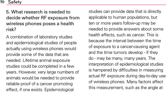 70 Safety5. What research is needed to decide whether RF exposure from wireless phones poses a health risk?A combination of laboratory studies and epidemiological studies of people actually using wireless phones would provide some of the data that are needed. Lifetime animal exposure studies could be completed in a few years. However, very large numbers of animals would be needed to provide reliable proof of a cancer promoting effect, if one exists. Epidemiological studies can provide data that is directly applicable to human populations, but ten or more years follow-up may be needed to provide answers about some health effects, such as cancer. This is because the interval between the time of exposure to a cancer-causing agent and the time tumors develop - if they do - may be many, many years. The interpretation of epidemiological studies is hampered by difﬁculties in measuring actual RF exposure during day-to-day use of wireless phones. Many factors affect this measurement, such as the angle at 
