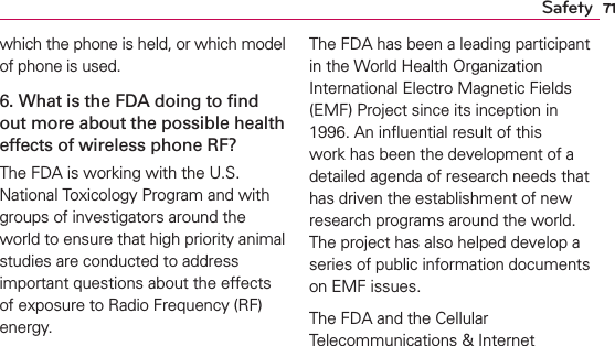 71Safetywhich the phone is held, or which model of phone is used.6. What is the FDA doing to ﬁnd out more about the possible health effects of wireless phone RF?The FDA is working with the U.S. National Toxicology Program and with groups of investigators around the world to ensure that high priority animal studies are conducted to address important questions about the effects of exposure to Radio Frequency (RF) energy. The FDA has been a leading participant in the World Health Organization International Electro Magnetic Fields (EMF) Project since its inception in 1996. An inﬂuential result of this work has been the development of a detailed agenda of research needs that has driven the establishment of new research programs around the world. The project has also helped develop a series of public information documents on EMF issues. The FDA and the Cellular Telecommunications &amp; Internet 