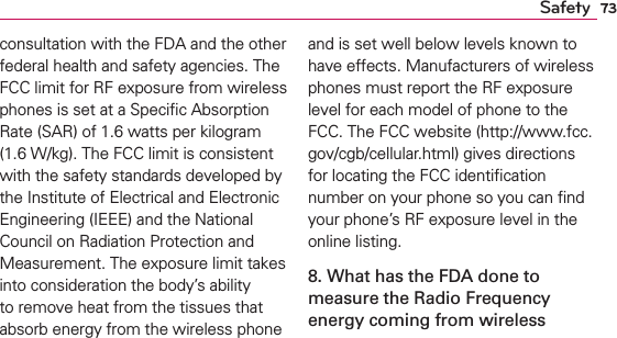 73Safetyconsultation with the FDA and the other federal health and safety agencies. The FCC limit for RF exposure from wireless phones is set at a Speciﬁc Absorption Rate (SAR) of 1.6 watts per kilogram (1.6 W/kg). The FCC limit is consistent with the safety standards developed by the Institute of Electrical and Electronic Engineering (IEEE) and the National Council on Radiation Protection and Measurement. The exposure limit takes into consideration the body’s ability to remove heat from the tissues that absorb energy from the wireless phone and is set well below levels known to have effects. Manufacturers of wireless phones must report the RF exposure level for each model of phone to the FCC. The FCC website (http://www.fcc.gov/cgb/cellular.html) gives directions for locating the FCC identiﬁcation number on your phone so you can ﬁnd your phone’s RF exposure level in the online listing.8. What has the FDA done to measure the Radio Frequency energy coming from wireless 