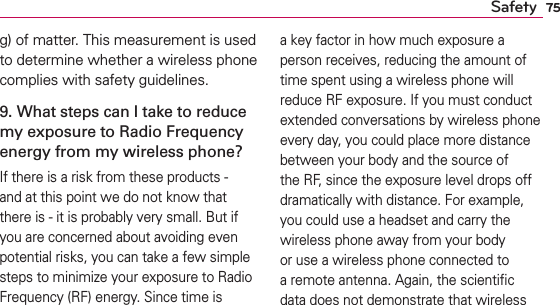 75Safetyg) of matter. This measurement is used to determine whether a wireless phone complies with safety guidelines. 9. What steps can I take to reduce my exposure to Radio Frequency energy from my wireless phone?If there is a risk from these products - and at this point we do not know that there is - it is probably very small. But if you are concerned about avoiding even potential risks, you can take a few simple steps to minimize your exposure to Radio Frequency (RF) energy. Since time is a key factor in how much exposure a person receives, reducing the amount of time spent using a wireless phone will reduce RF exposure. If you must conduct extended conversations by wireless phone every day, you could place more distance between your body and the source of the RF, since the exposure level drops off dramatically with distance. For example, you could use a headset and carry the wireless phone away from your body or use a wireless phone connected to a remote antenna. Again, the scientiﬁc data does not demonstrate that wireless 