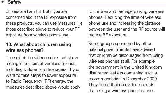 76 Safetyphones are harmful. But if you are concerned about the RF exposure from these products, you can use measures like those described above to reduce your RF exposure from wireless phone use.10. What about children using wireless phones?The scientiﬁc evidence does not show a danger to users of wireless phones, including children and teenagers. If you want to take steps to lower exposure to Radio Frequency (RF) energy, the measures described above would apply to children and teenagers using wireless phones. Reducing the time of wireless phone use and increasing the distance between the user and the RF source will reduce RF exposure. Some groups sponsored by other national governments have advised that children be discouraged from using wireless phones at all. For example, the government in the United Kingdom distributed leaﬂets containing such a recommendation in December 2000. They noted that no evidence exists that using a wireless phone causes 