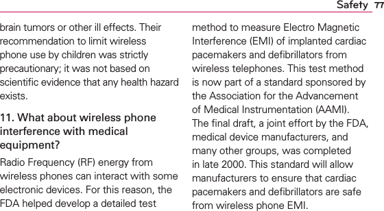 77Safetybrain tumors or other ill effects. Their recommendation to limit wireless phone use by children was strictly precautionary; it was not based on scientiﬁc evidence that any health hazard exists.11. What about wireless phone interference with medical equipment?Radio Frequency (RF) energy from wireless phones can interact with some electronic devices. For this reason, the FDA helped develop a detailed test method to measure Electro Magnetic Interference (EMI) of implanted cardiac pacemakers and deﬁbrillators from wireless telephones. This test method is now part of a standard sponsored by the Association for the Advancement of Medical Instrumentation (AAMI). The ﬁnal draft, a joint effort by the FDA, medical device manufacturers, and many other groups, was completed in late 2000. This standard will allow manufacturers to ensure that cardiac pacemakers and deﬁbrillators are safe from wireless phone EMI.