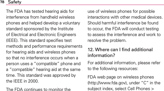 78 SafetyThe FDA has tested hearing aids for interference from handheld wireless phones and helped develop a voluntary standard sponsored by the Institute of Electrical and Electronic Engineers (IEEE). This standard speciﬁes test methods and performance requirements for hearing aids and wireless phones so that no interference occurs when a person uses a “compatible” phone and a “compatible” hearing aid at the same time. This standard was approved by the IEEE in 2000. The FDA continues to monitor the use of wireless phones for possible interactions with other medical devices. Should harmful interference be found to occur, the FDA will conduct testing to assess the interference and work to resolve the problem.12. Where can I ﬁnd additional information?For additional information, please refer to the following resources:FDA web page on wireless phones (http://www.fda.gov), under “C” in the subject index, select Cell Phones &gt; 