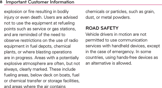 8Important Customer Informationexplosion or ﬁre resulting in bodily injury or even death. Users are advised not to use the equipment at refueling points such as service or gas stations, and are reminded of the need to observe restrictions on the use of radio equipment in fuel depots, chemical plants, or where blasting operations are in progress. Areas with a potentially explosive atmosphere are often, but not always, clearly marked. These include fueling areas, below deck on boats, fuel or chemical transfer or storage facilities, and areas where the air contains chemicals or particles, such as grain, dust, or metal powders.ROAD SAFETYVehicle drivers in motion are not permitted to use communication services with handheld devices, except in the case of emergency. In some countries, using hands-free devices as an alternative is allowed.