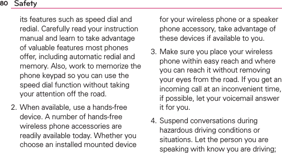80 Safetyits features such as speed dial and redial. Carefully read your instruction manual and learn to take advantage of valuable features most phones offer, including automatic redial and memory. Also, work to memorize the phone keypad so you can use the speed dial function without taking your attention off the road. 2. When available, use a hands-free device. A number of hands-free wireless phone accessories are readily available today. Whether you choose an installed mounted device for your wireless phone or a speaker phone accessory, take advantage of these devices if available to you. 3. Make sure you place your wireless phone within easy reach and where you can reach it without removing your eyes from the road. If you get an incoming call at an inconvenient time, if possible, let your voicemail answer it for you. 4. Suspend conversations during hazardous driving conditions or situations. Let the person you are speaking with know you are driving; 