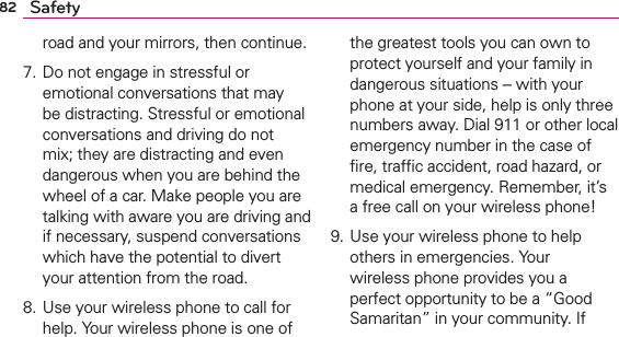 82 Safetyroad and your mirrors, then continue. 7. Do not engage in stressful or emotional conversations that may be distracting. Stressful or emotional conversations and driving do not mix; they are distracting and even dangerous when you are behind the wheel of a car. Make people you are talking with aware you are driving and if necessary, suspend conversations which have the potential to divert your attention from the road.8. Use your wireless phone to call for help. Your wireless phone is one of the greatest tools you can own to protect yourself and your family in dangerous situations -- with your phone at your side, help is only three numbers away. Dial 911 or other local emergency number in the case of ﬁre, trafﬁc accident, road hazard, or medical emergency. Remember, it’s a free call on your wireless phone! 9. Use your wireless phone to help others in emergencies. Your wireless phone provides you a perfect opportunity to be a “Good Samaritan” in your community. If 