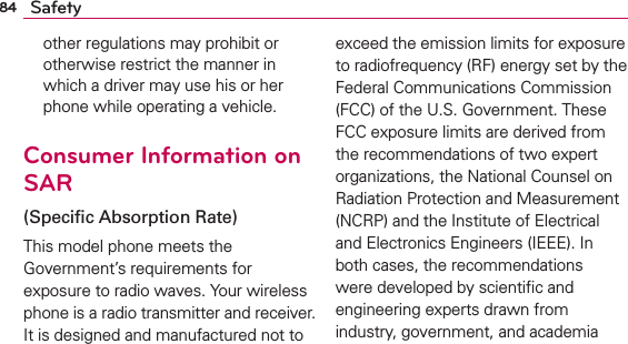 84 Safetyother regulations may prohibit or otherwise restrict the manner in which a driver may use his or her phone while operating a vehicle. Consumer Information on SAR(Speciﬁc Absorption Rate)This model phone meets the Government’s requirements for exposure to radio waves. Your wireless phone is a radio transmitter and receiver. It is designed and manufactured not to exceed the emission limits for exposure to radiofrequency (RF) energy set by the Federal Communications Commission (FCC) of the U.S. Government. These FCC exposure limits are derived from the recommendations of two expert organizations, the National Counsel on Radiation Protection and Measurement (NCRP) and the Institute of Electrical and Electronics Engineers (IEEE). In both cases, the recommendations were developed by scientiﬁc and engineering experts drawn from industry, government, and academia 