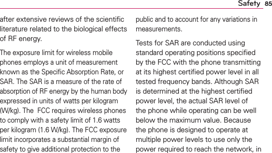 85Safetyafter extensive reviews of the scientiﬁc literature related to the biological effects of RF energy.The exposure limit for wireless mobile phones employs a unit of measurement known as the Speciﬁc Absorption Rate, or SAR. The SAR is a measure of the rate of absorption of RF energy by the human body expressed in units of watts per kilogram (W/kg). The  FCC requires wireless phones to comply with a safety limit of 1.6 watts per kilogram (1.6 W/kg). The FCC exposure limit incorporates a substantial margin of safety to give additional protection to the public and to account for any variations in measurements.Tests for SAR are conducted using standard operating positions speciﬁed by the FCC with the phone transmitting at its highest certiﬁed power level in all tested frequency bands. Although SAR is determined at the highest certiﬁed power level, the actual SAR level of the phone while operating can be well below the maximum value. Because the phone is designed to operate at multiple power levels to use only the power required to reach the network, in 