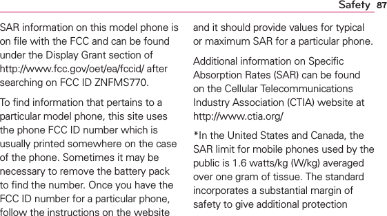 87SafetySAR information on this model phone is on ﬁle with the FCC and can be found under the Display Grant section of http://www.fcc.gov/oet/ea/fccid/ after searching on FCC ID ZNFMS770.To ﬁnd information that pertains to a particular model phone, this site uses the phone FCC ID number which is usually printed somewhere on the case of the phone. Sometimes it may be necessary to remove the battery pack to ﬁnd the number. Once you have the FCC ID number for a particular phone, follow the instructions on the website and it should provide values for typical or maximum SAR for a particular phone.Additional information on Speciﬁc Absorption Rates (SAR) can be found on the Cellular Telecommunications Industry Association (CTIA) website at http://www.ctia.org/*In the United States and Canada, the SAR limit for mobile phones used by the public is 1.6 watts/kg (W/kg) averaged over one gram of tissue. The standard incorporates a substantial margin of safety to give additional protection 