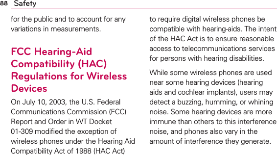 88 Safetyfor the public and to account for any variations in measurements.FCC Hearing-Aid Compatibility (HAC) Regulations for Wireless DevicesOn July 10, 2003, the U.S. Federal Communications Commission (FCC) Report and Order in WT Docket 01-309 modiﬁed the exception of wireless phones under the Hearing Aid Compatibility Act of 1988 (HAC Act) to require digital wireless phones be compatible with hearing-aids. The intent of the HAC Act is to ensure reasonable access to telecommunications services for persons with hearing disabilities.While some wireless phones are used near some hearing devices (hearing aids and cochlear implants), users may detect a buzzing, humming, or whining noise. Some hearing devices are more immune than others to this interference noise, and phones also vary in the amount of interference they generate.
