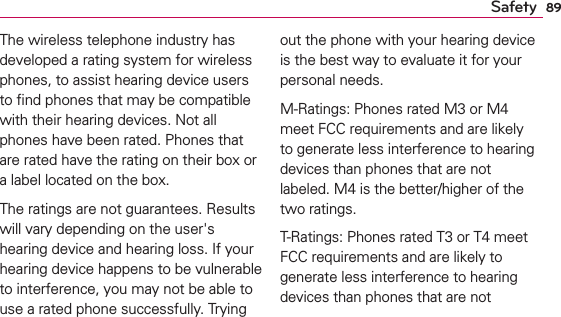 89SafetyThe wireless telephone industry has developed a rating system for wireless phones, to assist hearing device users to ﬁnd phones that may be compatible with their hearing devices. Not all phones have been rated. Phones that are rated have the rating on their box or a label located on the box.The ratings are not guarantees. Results will vary depending on the user&apos;s hearing device and hearing loss. If your hearing device happens to be vulnerable to interference, you may not be able to use a rated phone successfully. Trying out the phone with your hearing device is the best way to evaluate it for your personal needs.M-Ratings: Phones rated M3 or M4 meet FCC requirements and are likely to generate less interference to hearing devices than phones that are not labeled. M4 is the better/higher of the two ratings.T-Ratings: Phones rated T3 or T4 meet FCC requirements and are likely to generate less interference to hearing devices than phones that are not 