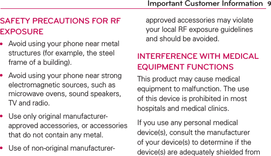9Important Customer InformationSAFETY PRECAUTIONS FOR RF EXPOSUREO  Avoid using your phone near metal structures (for example, the steel frame of a building).O  Avoid using your phone near strong electromagnetic sources, such as microwave ovens, sound speakers, TV and radio.O  Use only original manufacturer-approved accessories, or accessories that do not contain any metal.O  Use of non-original manufacturer-approved accessories may violate your local RF exposure guidelines and should be avoided.INTERFERENCE WITH MEDICAL EQUIPMENT FUNCTIONSThis product may cause medical equipment to malfunction. The use of this device is prohibited in most hospitals and medical clinics.If you use any personal medical device(s), consult the manufacturer of your device(s) to determine if the device(s) are adequately shielded from 