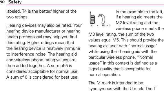 90 Safetylabeled. T4 is the better/ higher of the two ratings.Hearing devices may also be rated. Your hearing device manufacturer or hearing health professional may help you ﬁnd this rating. Higher ratings mean that the hearing device is relatively immune to interference noise. The hearing aid and wireless phone rating values are then added together. A sum of 5 is considered acceptable for normal use. A sum of 6 is considered for best use.In the example to the left, if a hearing aid meets the M2 level rating and the wireless phone meets the M3 level rating, the sum of the two values equal M5. This should provide the hearing aid user with “normal usage” while using their hearing aid with the particular wireless phone. “Normal usage” in this context is deﬁned as a signal quality that’s acceptable for normal operation.The M mark is intended to be synonymous with the U mark. The T 