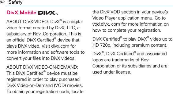92 SafetyDivX Mobile ABOUT DIVX VIDEO: DivX® is a digital video format created by DivX, LLC, a subsidiary of Rovi Corporation. This is an ofﬁcial DivX Certiﬁed® device that plays DivX video. Visit divx.com for more information and software tools to convert your ﬁles into DivX videos.ABOUT DIVX VIDEO-ON-DEMAND: This DivX Certiﬁed® device must be registered in order to play purchased DivX Video-on-Demand (VOD) movies. To obtain your registration code, locate the DivX VOD section in your device’s Video Player application menu. Go to vod.divx. com for more information on how to complete your registration. DivX Certiﬁed® to play DivX® video up to HD 720p, including premium content.DivX®, DivX Certiﬁed® and associated logos are trademarks of Rovi Corporation or its subsidiaries and are used under license.