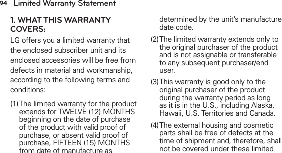 94 Limited Warranty Statement1. WHAT THIS WARRANTY COVERS:LG offers you a limited warranty that the enclosed subscriber unit and its enclosed accessories will be free from defects in material and workmanship, according to the following terms and conditions: (1) The limited warranty for the product extends for TWELVE (12) MONTHS beginning on the date of purchase of the product with valid proof of purchase, or absent valid proof of purchase, FIFTEEN (15) MONTHS from date of manufacture as determined by the unit’s manufacture date code.(2) The limited warranty extends only to the original purchaser of the product and is not assignable or transferable to any subsequent purchaser/end user.(3) This warranty is good only to the original purchaser of the product during the warranty period as long as it is in the U.S., including Alaska, Hawaii, U.S. Territories and Canada.(4) The external housing and cosmetic parts shall be free of defects at the time of shipment and, therefore, shall not be covered under these limited 