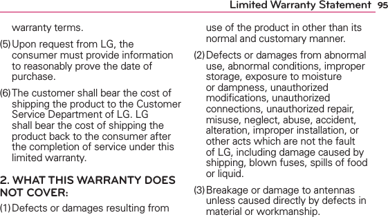 95Limited Warranty Statementwarranty terms.(5) Upon request from LG, the consumer must provide information to reasonably prove the date of purchase.(6) The customer shall bear the cost of shipping the product to the Customer Service Department of LG. LG shall bear the cost of shipping the product back to the consumer after the completion of service under this limited warranty.2. WHAT THIS WARRANTY DOES NOT COVER:(1) Defects or damages resulting from use of the product in other than its normal and customary manner.(2) Defects or damages from abnormal use, abnormal conditions, improper storage, exposure to moisture or dampness, unauthorized modiﬁcations, unauthorized connections, unauthorized repair, misuse, neglect, abuse, accident, alteration, improper installation, or other acts which are not the fault of LG, including damage caused by shipping, blown fuses, spills of food or liquid.(3) Breakage or damage to antennas unless caused directly by defects in material or workmanship.