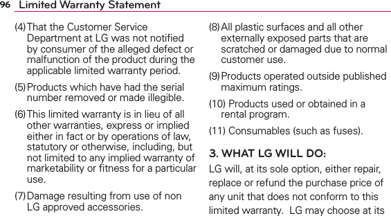 96 Limited Warranty Statement(4) That the Customer Service Department at LG was not notiﬁed by consumer of the alleged defect or malfunction of the product during the applicable limited warranty period.(5) Products which have had the serial number removed or made illegible.(6) This limited warranty is in lieu of all other warranties, express or implied either in fact or by operations of law, statutory or otherwise, including, but not limited to any implied warranty of marketability or ﬁtness for a particular use.(7) Damage resulting from use of non LG approved accessories.(8) All plastic surfaces and all other externally exposed parts that are scratched or damaged due to normal customer use.(9) Products operated outside published maximum ratings.(10) Products used or obtained in a rental program.(11) Consumables (such as fuses).3. WHAT LG WILL DO:LG will, at its sole option, either repair, replace or refund the purchase price of any unit that does not conform to this limited warranty.  LG may choose at its 