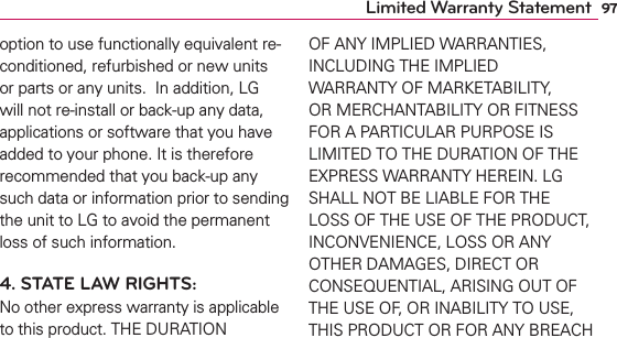 97Limited Warranty Statementoption to use functionally equivalent re-conditioned, refurbished or new units or parts or any units.  In addition, LG will not re-install or back-up any data, applications or software that you have added to your phone. It is therefore recommended that you back-up any such data or information prior to sending the unit to LG to avoid the permanent loss of such information.4. STATE LAW RIGHTS:No other express warranty is applicable to this product. THE DURATION OF ANY IMPLIED WARRANTIES, INCLUDING THE IMPLIED WARRANTY OF MARKETABILITY, OR MERCHANTABILITY OR FITNESS FOR A PARTICULAR PURPOSE IS LIMITED TO THE DURATION OF THE EXPRESS WARRANTY HEREIN. LG SHALL NOT BE LIABLE FOR THE LOSS OF THE USE OF THE PRODUCT, INCONVENIENCE, LOSS OR ANY OTHER DAMAGES, DIRECT OR CONSEQUENTIAL, ARISING OUT OF THE USE OF, OR INABILITY TO USE, THIS PRODUCT OR FOR ANY BREACH 